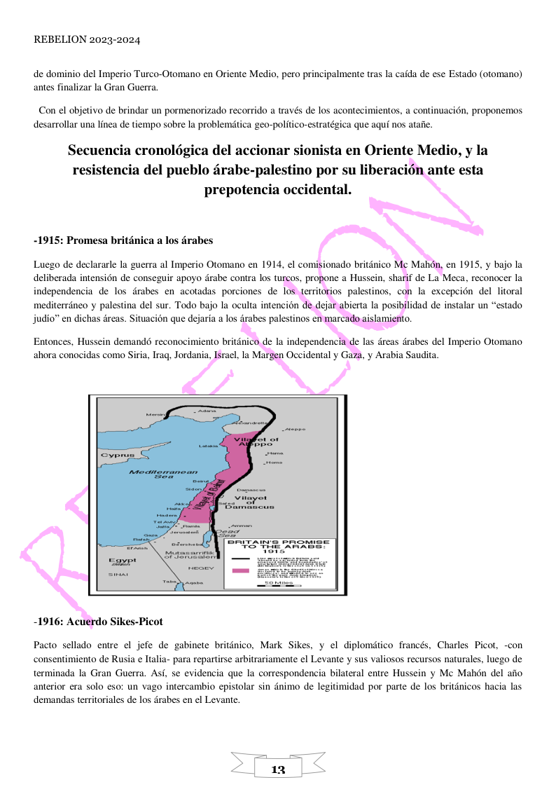 REBELION 2023-2024 de dominio del Imperio Turco-Otomano en Oriente Medio, pero principalmente tras la caida de ese Estado (otomano) antes finalizar la Gran Guerra. Con el objetivo de brindar un pormenorizado recorrido a través de los acontecimientos, a continuacion, proponemos desarrollar una linea de tiempo sobre la problemtica geo-politico-estratégica que aquf nos ataiie. Secuencia cronolégica del accionar sionista en Oriente Medio, y la resistencia del pueblo drabe-palestino por su liberacién ante esta prepotencia occidental. -1915: Promesa britanica a los drabes Luego de declararle la guerra al Imperio Otomano en 1914, el comisionado britdnico Mc Mahdn, en 1915, y bajo la deliberada intensién de conseguir apoyo drabe contra los turcos, propone a Hussein, sharif de La Meca, reconocer la independencia de los drabes en acotadas porciones de los territorios palestinos, con la excepeion del litoral mediterrneo y palestina del sur. Todo bajo la oculta intencion de dejar abierta la posibilidad de instalar un “estado judio” en dichas dreas. Situacion que dejaria a los drabes palestinos en marcado aislamiento. Entonces, Hussein demands reconocimiento britdnico de la independencia de las dreas drabes del Imperio Otomano ahora conocidas como Siria, Irag, Jordania, Isral, la Margen Occidental y Gaza, y Arabia Saudita. -1916: Acuerdo Sikes-Picot Pacto sellado entre el jefe de gabinete britdnico, Mark Sikes, y el diplomtico francés, Charles Picot, -con consentimiento e Rusia e Italia- para repartirse arbitrariamente el Levante y sus valiosos recursos naturales, luego de terminada la Gran Guerra. Asf, se evidencia que la correspondencia bilateral entre Hussein y Mc Mahén del afio anterior era solo eso: un vago intercambio epistolar sin dnimo de legitimidad por parte de los britdnicos hacia las demandas territoriales de los drabes en el Levante.
